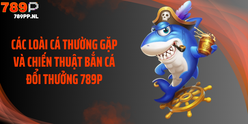 Các loài cá thường gặp và chiến thuật bắn cá đổi thưởng 789P