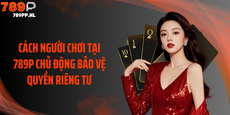 Cách người chơi tại 789P chủ động bảo vệ quyền riêng tư