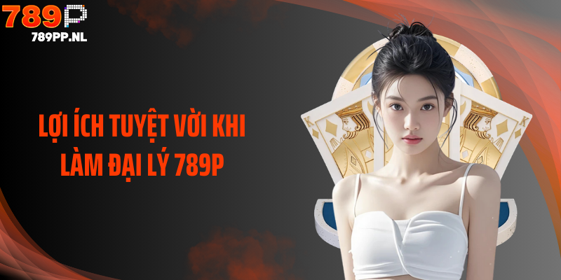 Lợi ích tuyệt vời khi làm đại lý 789P